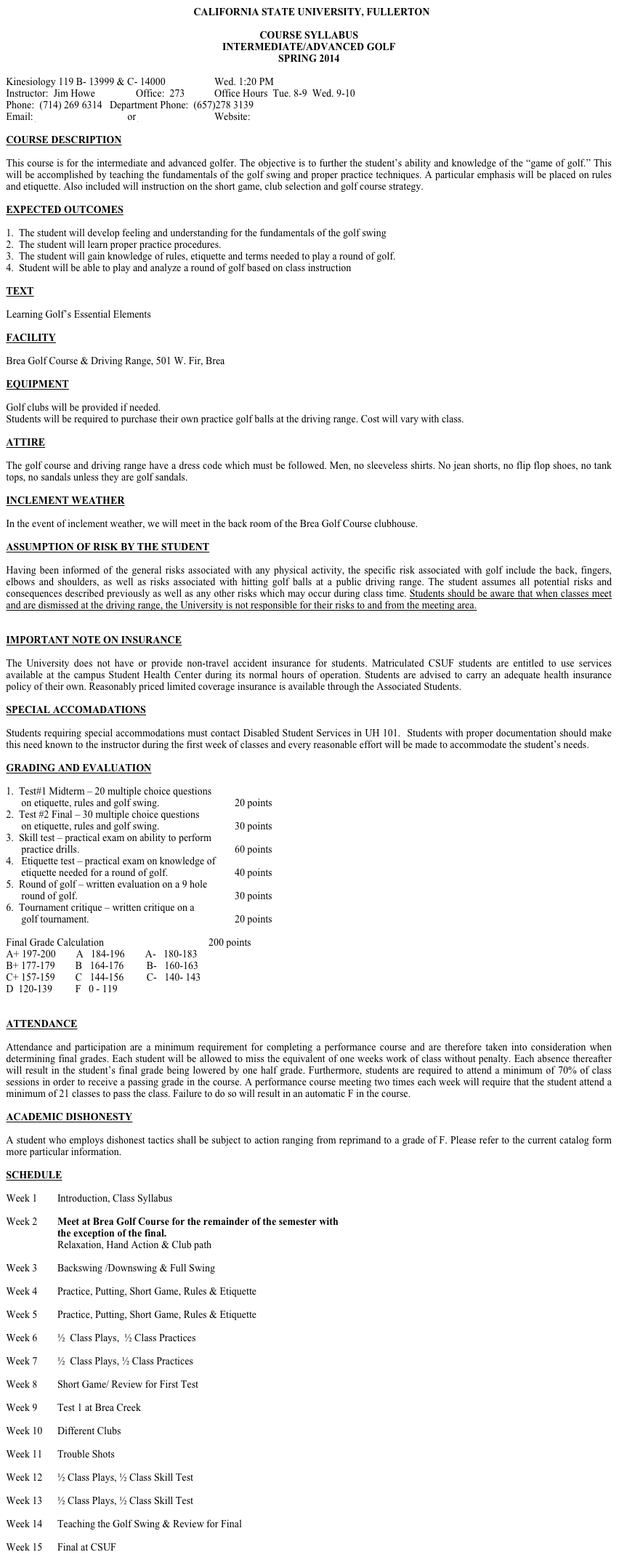 CALIFORNIA STATE UNIVERSITY, FULLERTON

COURSE SYLLABUS
INTERMEDIATE/ADVANCED GOLF
SPRING 2014

Kinesiology 119 B- 13999 & C- 14000 		Wed. 1:20 PM  
Instructor:  Jim Howe		Office:  273	  	Office Hours  Tue. 8-9  Wed. 9-10
Phone:  (714) 269 6314	Department Phone:  (657)278 3139
Email: jhowe@fullerton.edu  or jhowe2@aol.com	Website: www.howegolf.com

COURSE DESCRIPTION

This course is for the intermediate and advanced golfer. The objective is to further the student’s ability and knowledge of the “game of golf.” This will be accomplished by teaching the fundamentals of the golf swing and proper practice techniques. A particular emphasis will be placed on rules and etiquette. Also included will instruction on the short game, club selection and golf course strategy.

EXPECTED OUTCOMES

1.  The student will develop feeling and understanding for the fundamentals of the golf swing        
2.  The student will learn proper practice procedures.
3.  The student will gain knowledge of rules, etiquette and terms needed to play a round of golf.
4.  Student will be able to play and analyze a round of golf based on class instruction
 
TEXT

Learning Golf’s Essential Elements

FACILITY

Brea Golf Course & Driving Range, 501 W. Fir, Brea 

EQUIPMENT

Golf clubs will be provided if needed.
Students will be required to purchase their own practice golf balls at the driving range. Cost will vary with class.

ATTIRE

The golf course and driving range have a dress code which must be followed. Men, no sleeveless shirts. No jean shorts, no flip flop shoes, no tank tops, no sandals unless they are golf sandals.

INCLEMENT WEATHER

In the event of inclement weather, we will meet in the back room of the Brea Golf Course clubhouse.

ASSUMPTION OF RISK BY THE STUDENT 

Having been informed of the general risks associated with any physical activity, the specific risk associated with golf include the back, fingers, elbows and shoulders, as well as risks associated with hitting golf balls at a public driving range. The student assumes all potential risks and consequences described previously as well as any other risks which may occur during class time. Students should be aware that when classes meet and are dismissed at the driving range, the University is not responsible for their risks to and from the meeting area.


IMPORTANT NOTE ON INSURANCE

The University does not have or provide non-travel accident insurance for students. Matriculated CSUF students are entitled to use services available at the campus Student Health Center during its normal hours of operation. Students are advised to carry an adequate health insurance policy of their own. Reasonably priced limited coverage insurance is available through the Associated Students.

SPECIAL ACCOMADATIONS

Students requiring special accommodations must contact Disabled Student Services in UH 101.  Students with proper documentation should make this need known to the instructor during the first week of classes and every reasonable effort will be made to accommodate the student’s needs.

GRADING AND EVALUATION

1.  Test#1 Midterm – 20 multiple choice questions 
      on etiquette, rules and golf swing.			        20 points   
2.  Test #2 Final – 30 multiple choice questions 
      on etiquette, rules and golf swing.			        30 points
3.  Skill test – practical exam on ability to perform
      practice drills.  					        60 points
4.   Etiquette test – practical exam on knowledge of
      etiquette needed for a round of golf.		        40 points
5.  Round of golf – written evaluation on a 9 hole
      round of golf.						        30 points
6.  Tournament critique – written critique on a
      golf tournament.					        20 points	

Final Grade Calculation				        200 points
A+ 197-200        A   184-196        A-   180-183
B+ 177-179        B   164-176         B-   160-163
C+ 157-159        C   144-156         C-   140- 143						
D  120-139         F   0 - 119


ATTENDANCE

Attendance and participation are a minimum requirement for completing a performance course and are therefore taken into consideration when determining final grades. Each student will be allowed to miss the equivalent of one weeks work of class without penalty. Each absence thereafter will result in the student’s final grade being lowered by one half grade. Furthermore, students are required to attend a minimum of 70% of class sessions in order to receive a passing grade in the course. A performance course meeting two times each week will require that the student attend a minimum of 21 classes to pass the class. Failure to do so will result in an automatic F in the course.

ACADEMIC DISHONESTY

A student who employs dishonest tactics shall be subject to action ranging from reprimand to a grade of F. Please refer to the current catalog form more particular information.

SCHEDULE

Week 1	Introduction, Class Syllabus
		
Week 2	Meet at Brea Golf Course for the remainder of the semester with
		the exception of the final.
Relaxation, Hand Action & Club path
		
Week 3	Backswing /Downswing & Full Swing

Week 4	Practice, Putting, Short Game, Rules & Etiquette

Week 5	Practice, Putting, Short Game, Rules & Etiquette

Week 6	½  Class Plays,  ½ Class Practices

Week 7	½  Class Plays, ½ Class Practices

Week 8	Short Game/ Review for First Test

Week 9	Test 1 at Brea Creek

Week 10	Different Clubs

Week 11	Trouble Shots

Week 12	½ Class Plays, ½ Class Skill Test

Week 13	½ Class Plays, ½ Class Skill Test

Week 14	Teaching the Golf Swing & Review for Final

Week 15	Final at CSUF