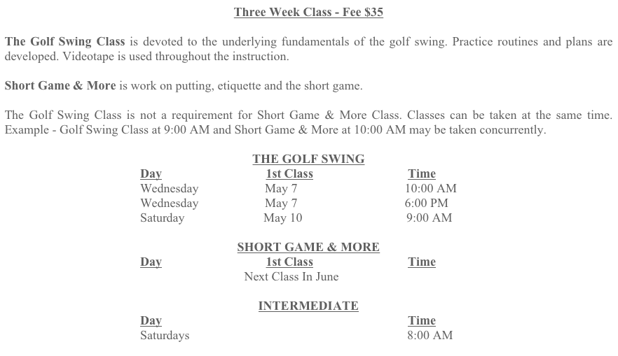 Three Week Class - Fee $35
The Golf Swing Class is devoted to the underlying fundamentals of the golf swing. Practice routines and plans are developed. Videotape is used throughout the instruction.
Short Game & More is work on putting, etiquette and the short game.
The Golf Swing Class is not a requirement for Short Game & More Class. Classes can be taken at the same time. Example - Golf Swing Class at 9:00 AM and Short Game & More at 10:00 AM may be taken concurrently.
THE GOLF SWING
Day 1st Class Time
Wednesday May 7 10:00 AM
Wednesday May 7 6:00 PM
Saturday May 10 9:00 AM
SHORT GAME & MORE
Day 1st Class Time
Next Class In June
INTERMEDIATE
Day Time
Saturdays 8:00 AM